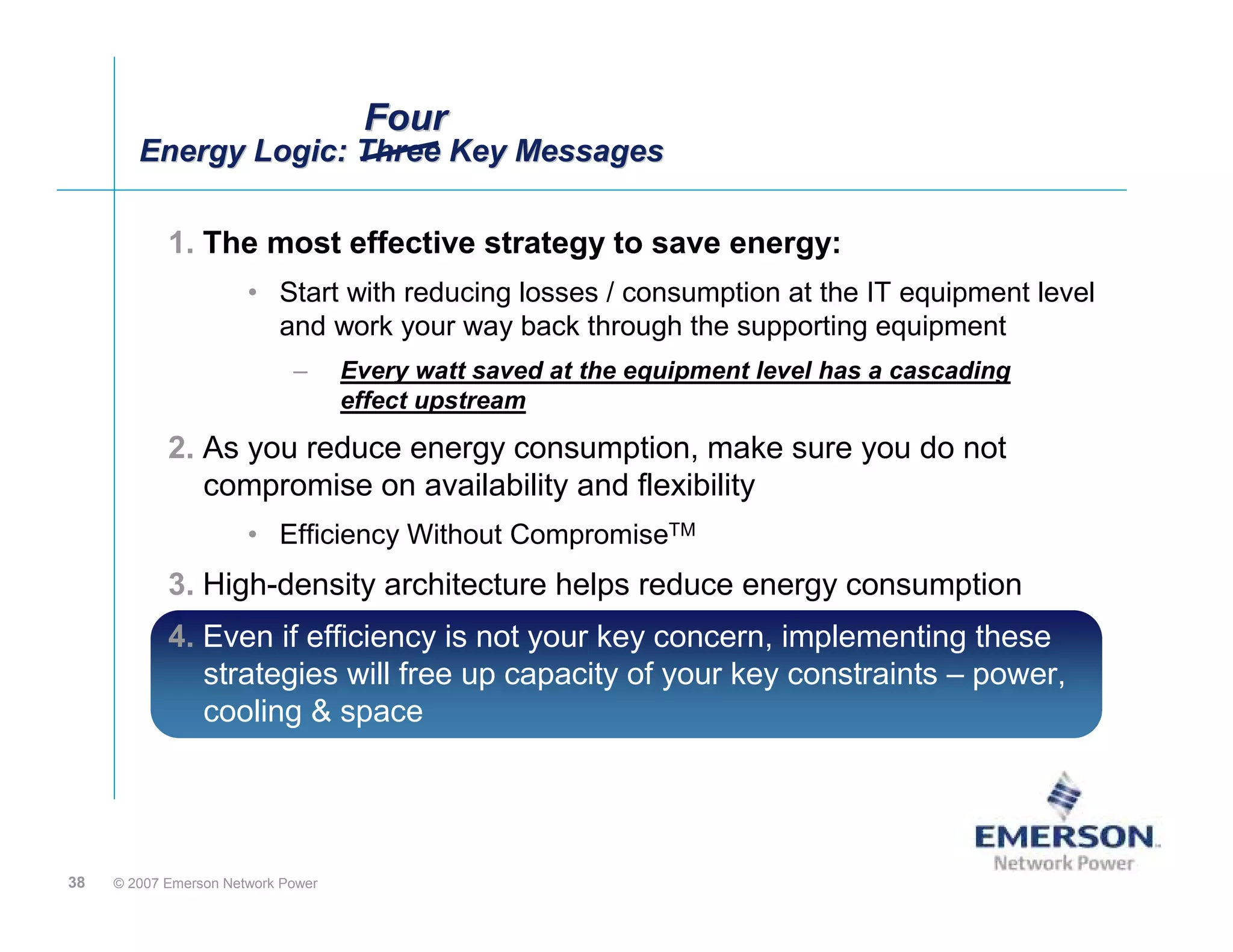 Four
        Energy Logic: Three Key Messages
        Energy Logic: Three Key Messages

            1. The most effective strategy to save energy:
                       • Start with reducing losses / consumption at the IT equipment level
                         and work your way back through the supporting equipment
                             –      Every watt saved at the equipment level has a cascading
                                    effect upstream
            2. As you reduce energy consumption, make sure you do not
               compromise on availability and flexibility
                       • Efficiency Without CompromiseTM
            3. High-density architecture helps reduce energy consumption
            4. Even if efficiency is not your key concern, implementing these
               strategies will free up capacity of your key constraints – power,
               cooling & space




38   © 2007 Emerson Network Power
 