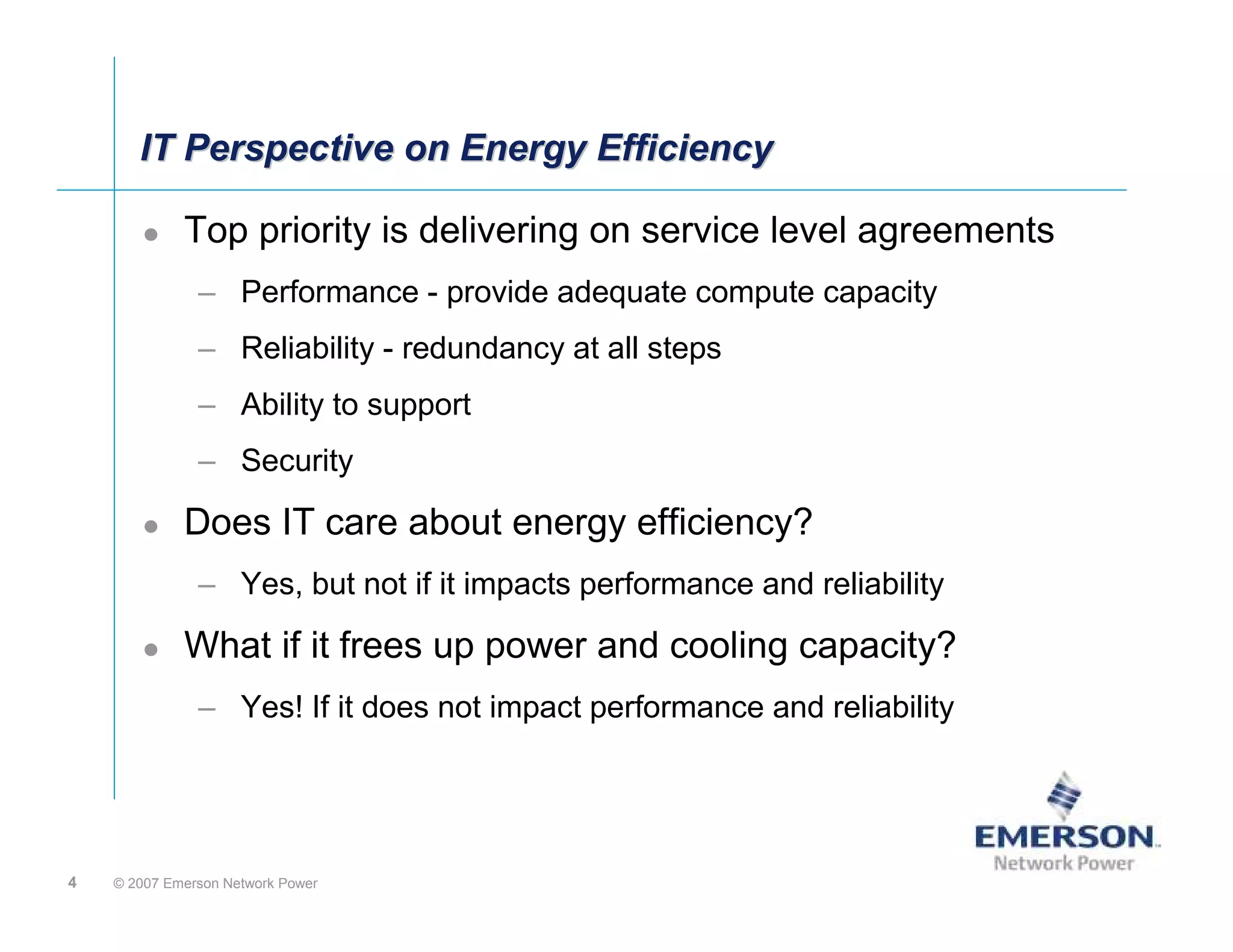 IT Perspective on Energy Efficiency

             Top priority is delivering on service level agreements
               – Performance - provide adequate compute capacity
               – Reliability - redundancy at all steps
               – Ability to support
               – Security

             Does IT care about energy efficiency?
               – Yes, but not if it impacts performance and reliability

             What if it frees up power and cooling capacity?
               – Yes! If it does not impact performance and reliability




4   © 2007 Emerson Network Power
 