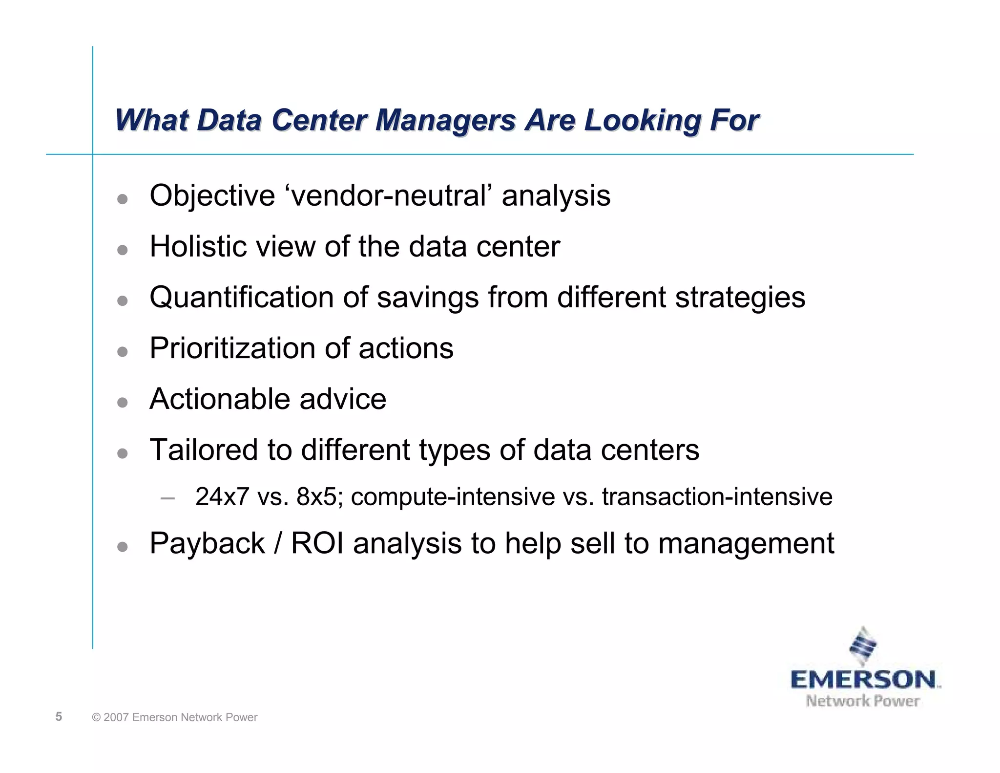 What Data Center Managers Are Looking For

             Objective ‘vendor-neutral’ analysis
             Holistic view of the data center
             Quantification of savings from different strategies
             Prioritization of actions
             Actionable advice
             Tailored to different types of data centers
               – 24x7 vs. 8x5; compute-intensive vs. transaction-intensive
             Payback / ROI analysis to help sell to management




5   © 2007 Emerson Network Power
 