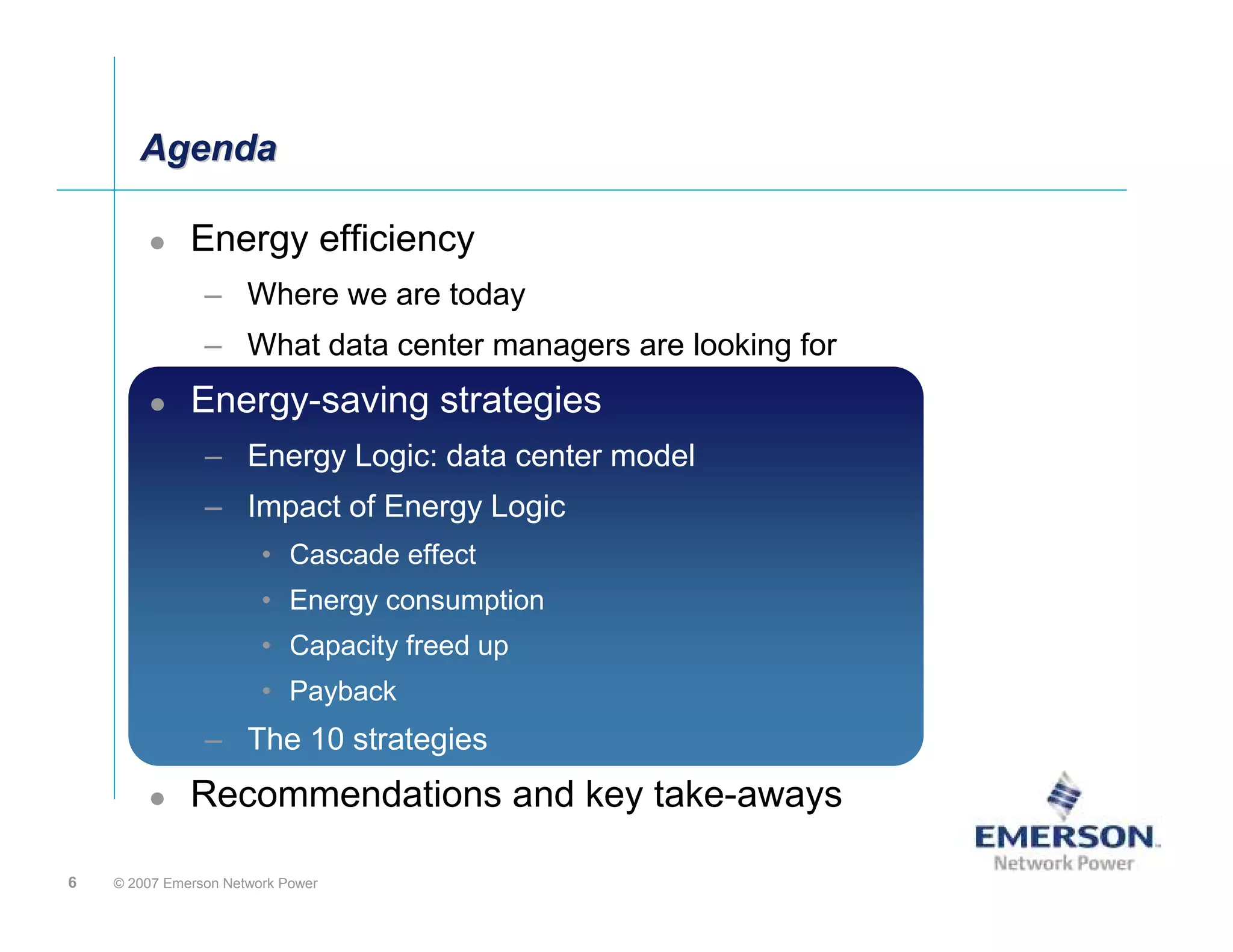 Agenda

              Energy efficiency
                – Where we are today
                – What data center managers are looking for
              Energy saving Strategies
              Energy-saving strategies
                – Energy Logic: Data center model
                                data Center Model
                – Impact of Energy Logic
                        • Cascade Effect
                                  effect
                        • Energy consumption
                        • Capacity freed up
                        • Payback
                – The 10 Steps
                         strategies
              Recommendations and key take-aways

6   © 2007 Emerson Network Power
 