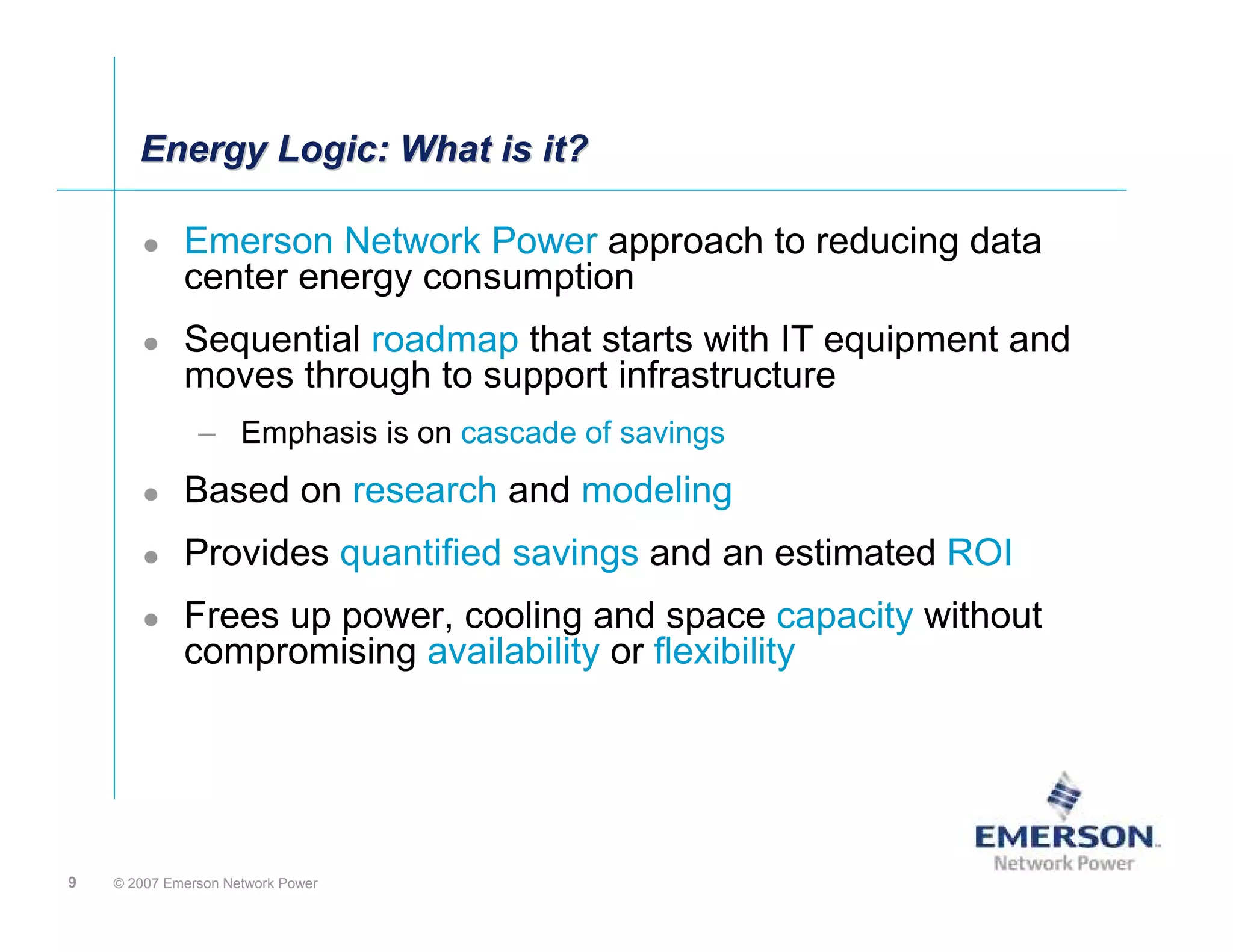 Energy Logic: What is it?

             Emerson Network Power approach to reducing data
             center energy consumption
             Sequential roadmap that starts with IT equipment and
             moves through to support infrastructure
               – Emphasis is on cascade of savings
             Based on research and modeling
             Provides quantified savings and an estimated ROI
             Frees up power, cooling and space capacity without
             compromising availability or flexibility




9   © 2007 Emerson Network Power
 