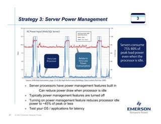 Strategy 3: Server Power Management                                      3




                    Server processors have power management features built in
                        –     Can reduce power draw when processor is idle
                    Typically power management features are turned off
                    Turning on power management feature reduces processor idle
                    power to ~45% of peak or less
                    Test your OS / applications for latency
27   © 2007 Emerson Network Power
 