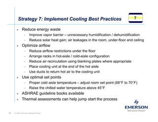Strategy 7: Implement Cooling Best Practices                                   7

            Reduce energy waste
              – Improve vapor barrier – unnecessary humidification / dehumidification
              – Reduce solar heat gain; air leakages in the room, under-floor and ceiling
            Optimize airflow
              –     Reduce airflow restrictions under the floor
              –     Arrange racks in hot-aisle / cold-aisle configuration
              –     Reduce air recirculation using blanking plates where appropriate
              –     Place cooling unit at the end of the hot aisle
              –     Use ducts to return hot air to the cooling unit
            Use optimal set points
              – Proper cold aisle temperature – adjust room set point (68°F to 70°F)
              – Raise the chilled water temperature above 45°F
            ASHRAE guideline books available
            Thermal assessments can help jump start the process


31   © 2007 Emerson Network Power
 
