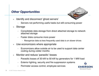 Other Opportunities

                 Identify and disconnect ‘ghost servers’
                   – Servers not performing useful tasks but still consuming power
                 Storage
                   – Consolidate data storage from direct attached storage to network
                     attached storage
                   – Faster disks consume more power
                          • Reorganize data so less frequently used data is on slower drives
                 Use economizers where appropriate
                   – Economizers allow outside air to be used to support data center
                     cooling during colder months
                 Monitor and reduce ‘parasitic’ losses
                   – Parasitic losses of 30 kW to 50 kW by generators for 1 MW load
                   – Exterior lighting, security and fire suppression systems
                   – Perimeter access control, employee services
35   © 2007 Emerson Network Power
 