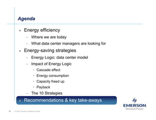 Agenda

               Energy efficiency
                 – Where we are today
                 – What data center managers are looking for
               Energy-saving strategies
                 – Energy Logic: data center model
                 – Impact of Energy Logic
                         • Cascade effect
                         • Energy consumption
                         • Capacity freed up
                         • Payback
                 – The 10 Strategies
               Recommendations & key take-aways

36   © 2007 Emerson Network Power
 