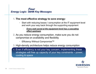 Four
        Energy Logic: Three Key Messages
        Energy Logic: Three Key Messages

            1. The most effective strategy to save energy:
                       • Start with reducing losses / consumption at the IT equipment level
                         and work your way back through the supporting equipment
                             –      Every watt saved at the equipment level has a cascading
                                    effect upstream
            2. As you reduce energy consumption, make sure you do not
               compromise on availability and flexibility
                       • Efficiency Without CompromiseTM
            3. High-density architecture helps reduce energy consumption
            4. Even if efficiency is not your key concern, implementing these
               strategies will free up capacity of your key constraints – power,
               cooling & space




38   © 2007 Emerson Network Power
 