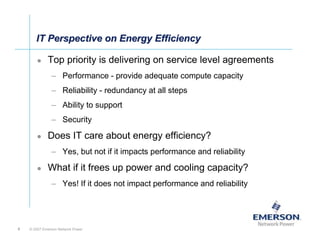 IT Perspective on Energy Efficiency

             Top priority is delivering on service level agreements
               – Performance - provide adequate compute capacity
               – Reliability - redundancy at all steps
               – Ability to support
               – Security

             Does IT care about energy efficiency?
               – Yes, but not if it impacts performance and reliability

             What if it frees up power and cooling capacity?
               – Yes! If it does not impact performance and reliability




4   © 2007 Emerson Network Power
 