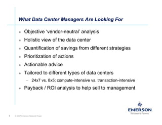 What Data Center Managers Are Looking For

             Objective ‘vendor-neutral’ analysis
             Holistic view of the data center
             Quantification of savings from different strategies
             Prioritization of actions
             Actionable advice
             Tailored to different types of data centers
               – 24x7 vs. 8x5; compute-intensive vs. transaction-intensive
             Payback / ROI analysis to help sell to management




5   © 2007 Emerson Network Power
 