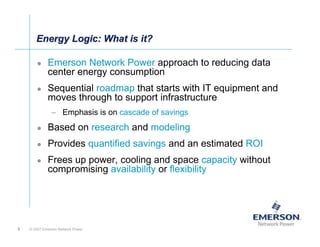 Energy Logic: What is it?

             Emerson Network Power approach to reducing data
             center energy consumption
             Sequential roadmap that starts with IT equipment and
             moves through to support infrastructure
               – Emphasis is on cascade of savings
             Based on research and modeling
             Provides quantified savings and an estimated ROI
             Frees up power, cooling and space capacity without
             compromising availability or flexibility




9   © 2007 Emerson Network Power
 