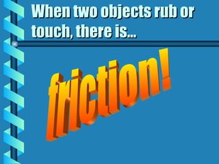 When two objects rub or touch, there is... friction! 