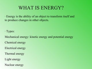 WHAT IS ENERGY?
· Energy is the ability of an object to transform itself and
to produce changes in other objects.


· Types:
Mechanical energy: kinetic energy and potential energy
Chemical energy
Electrical energy
Thermal energy
Light energy
Nuclear energy
 