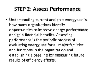 STEP 2: Assess Performance
• Understanding current and past energy use is
how many organizations identify
opportunities to improve energy performance
and gain financial benefits. Assessing
performance is the periodic process of
evaluating energy use for all major facilities
and functions in the organization and
establishing a baseline for measuring future
results of efficiency efforts.
 