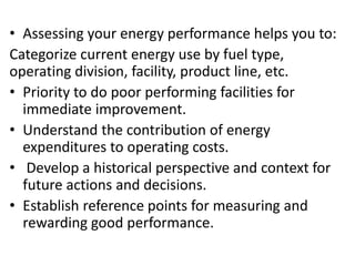 • Assessing your energy performance helps you to:
Categorize current energy use by fuel type,
operating division, facility, product line, etc.
• Priority to do poor performing facilities for
immediate improvement.
• Understand the contribution of energy
expenditures to operating costs.
• Develop a historical perspective and context for
future actions and decisions.
• Establish reference points for measuring and
rewarding good performance.
 