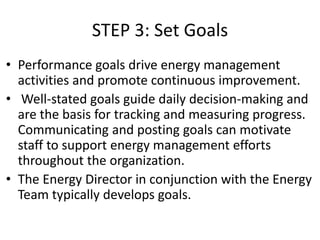 STEP 3: Set Goals
• Performance goals drive energy management
activities and promote continuous improvement.
• Well-stated goals guide daily decision-making and
are the basis for tracking and measuring progress.
Communicating and posting goals can motivate
staff to support energy management efforts
throughout the organization.
• The Energy Director in conjunction with the Energy
Team typically develops goals.
 