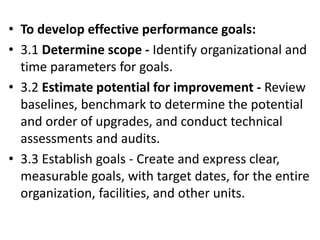 • To develop effective performance goals:
• 3.1 Determine scope - Identify organizational and
time parameters for goals.
• 3.2 Estimate potential for improvement - Review
baselines, benchmark to determine the potential
and order of upgrades, and conduct technical
assessments and audits.
• 3.3 Establish goals - Create and express clear,
measurable goals, with target dates, for the entire
organization, facilities, and other units.
 