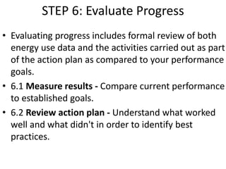 STEP 6: Evaluate Progress
• Evaluating progress includes formal review of both
energy use data and the activities carried out as part
of the action plan as compared to your performance
goals.
• 6.1 Measure results - Compare current performance
to established goals.
• 6.2 Review action plan - Understand what worked
well and what didn't in order to identify best
practices.
 