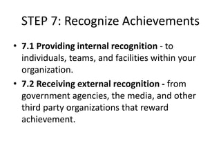 STEP 7: Recognize Achievements
• 7.1 Providing internal recognition - to
individuals, teams, and facilities within your
organization.
• 7.2 Receiving external recognition - from
government agencies, the media, and other
third party organizations that reward
achievement.
 