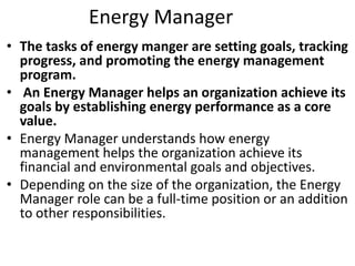 Energy Manager
• The tasks of energy manger are setting goals, tracking
progress, and promoting the energy management
program.
• An Energy Manager helps an organization achieve its
goals by establishing energy performance as a core
value.
• Energy Manager understands how energy
management helps the organization achieve its
financial and environmental goals and objectives.
• Depending on the size of the organization, the Energy
Manager role can be a full-time position or an addition
to other responsibilities.
 