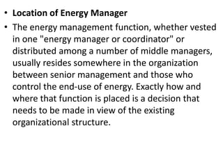 • Location of Energy Manager
• The energy management function, whether vested
in one "energy manager or coordinator" or
distributed among a number of middle managers,
usually resides somewhere in the organization
between senior management and those who
control the end-use of energy. Exactly how and
where that function is placed is a decision that
needs to be made in view of the existing
organizational structure.
 