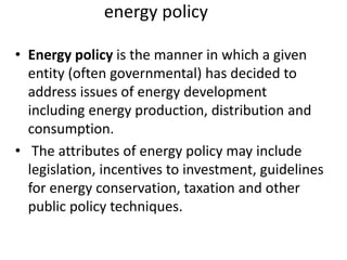 energy policy
• Energy policy is the manner in which a given
entity (often governmental) has decided to
address issues of energy development
including energy production, distribution and
consumption.
• The attributes of energy policy may include
legislation, incentives to investment, guidelines
for energy conservation, taxation and other
public policy techniques.
 