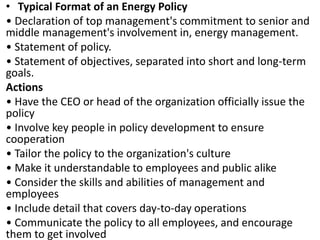 • Typical Format of an Energy Policy
• Declaration of top management's commitment to senior and
middle management's involvement in, energy management.
• Statement of policy.
• Statement of objectives, separated into short and long-term
goals.
Actions
• Have the CEO or head of the organization officially issue the
policy
• Involve key people in policy development to ensure
cooperation
• Tailor the policy to the organization's culture
• Make it understandable to employees and public alike
• Consider the skills and abilities of management and
employees
• Include detail that covers day-to-day operations
• Communicate the policy to all employees, and encourage
them to get involved
 