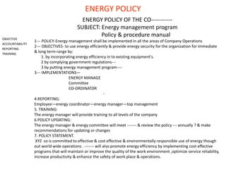 ENERGY POLICY
OBJECTIVE
ACCOUNTABILITY
REPORTING
TRAINING
ENERGY POLICY OF THE CO-----------
SUBJECT: Energy management program
Policy & procedure manual
1--- POLICY-Energy management shall be implemented in all the areas of Company Operations
2--- OBJECTIVES- to use energy efficiently & provide energy security for the organization for immediate
& long term range by:
1. by incorporating energy efficiency in to existing equipment's.
2 by complying government regulations---
3 by putting energy management program----
3--- IMPLEMENTATIONS—
ENERGY MANAGE
Committee
CO-ORDINATOR
-
4.REPORTING:
Employee—energy coordinator—energy manager—top management
5. TRAINING:
The energy manager will provide training to all levels of the company
6 POLICY UPDATING:
The energy manager & energy committee will meet ------- & review the policy --- annually ? & make
recommendations for updating or changes
7. POLICY STATEMENT.
XYZ co is committed to effective & cost effective & environmentally responsible use of energy though
out world wide operations . ------- will also promote energy efficiency by implementing cost effective
programs that will maintain or improve the quality of the work environment ,optimize service reliability,
increase productivity & enhance the safety of work place & operations.
 
