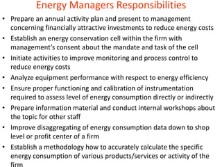 Energy Managers Responsibilities
• Prepare an annual activity plan and present to management
concerning financially attractive investments to reduce energy costs
• Establish an energy conservation cell within the firm with
management’s consent about the mandate and task of the cell
• Initiate activities to improve monitoring and process control to
reduce energy costs
• Analyze equipment performance with respect to energy efficiency
• Ensure proper functioning and calibration of instrumentation
required to assess level of energy consumption directly or indirectly
• Prepare information material and conduct internal workshops about
the topic for other staff
• Improve disaggregating of energy consumption data down to shop
level or profit center of a firm
• Establish a methodology how to accurately calculate the specific
energy consumption of various products/services or activity of the
 