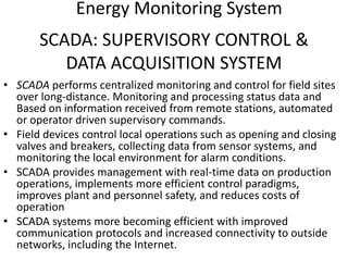 SCADA: SUPERVISORY CONTROL &
DATA ACQUISITION SYSTEM
• SCADA performs centralized monitoring and control for field sites
over long-distance. Monitoring and processing status data and
Based on information received from remote stations, automated
or operator driven supervisory commands.
• Field devices control local operations such as opening and closing
valves and breakers, collecting data from sensor systems, and
monitoring the local environment for alarm conditions.
• SCADA provides management with real-time data on production
operations, implements more efficient control paradigms,
improves plant and personnel safety, and reduces costs of
operation
• SCADA systems more becoming efficient with improved
communication protocols and increased connectivity to outside
networks, including the Internet.
Energy Monitoring System
 