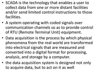 • SCADA is the technology that enables a user to
collect data from one or more distant facilities
and/or send limited control instructions to those
facilities.
• A system operating with coded signals over
communication channels so as to provide control
of RTU (Remote Terminal Unit) equipment.
• Data acquisition is the process by which physical
phenomena from the real world are transformed
into electrical signals that are measured and
converted into a digital format for processing,
analysis, and storage by a computer.
• the data acquisition system is designed not only
to acquire data, but to act on it as well
 