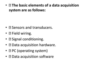 • The basic elements of a data acquisition
system are as follows:
• Sensors and transducers.
• Field wiring.
• Signal conditioning.
• Data acquisition hardware.
• PC (operating system)
• Data acquisition software
 