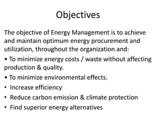 Objectives
The objective of Energy Management is to achieve
and maintain optimum energy procurement and
utilization, throughout the organization and:
• To minimize energy costs / waste without affecting
production & quality.
• To minimize environmental effects.
• Increase efficiency
• Reduce carbon emission & climate protection
• Find superior energy alternatives
 