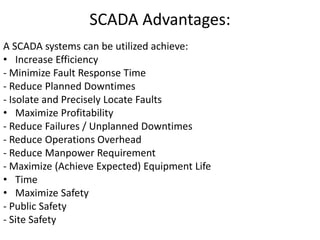 SCADA Advantages:
A SCADA systems can be utilized achieve:
• Increase Efficiency
- Minimize Fault Response Time
- Reduce Planned Downtimes
- Isolate and Precisely Locate Faults
• Maximize Profitability
- Reduce Failures / Unplanned Downtimes
- Reduce Operations Overhead
- Reduce Manpower Requirement
- Maximize (Achieve Expected) Equipment Life
• Time
• Maximize Safety
- Public Safety
- Site Safety
 
