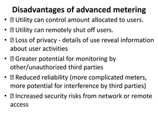 Disadvantages of advanced metering
• Utility can control amount allocated to users.
• Utility can remotely shut off users.
• Loss of privacy - details of use reveal information
about user activities
• Greater potential for monitoring by
other/unauthorized third parties
• Reduced reliability (more complicated meters,
more potential for interference by third parties)
• Increased security risks from network or remote
access
 