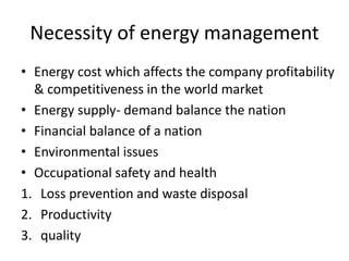 Necessity of energy management
• Energy cost which affects the company profitability
& competitiveness in the world market
• Energy supply- demand balance the nation
• Financial balance of a nation
• Environmental issues
• Occupational safety and health
1. Loss prevention and waste disposal
2. Productivity
3. quality
 