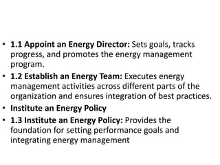 • 1.1 Appoint an Energy Director: Sets goals, tracks
progress, and promotes the energy management
program.
• 1.2 Establish an Energy Team: Executes energy
management activities across different parts of the
organization and ensures integration of best practices.
• Institute an Energy Policy
• 1.3 Institute an Energy Policy: Provides the
foundation for setting performance goals and
integrating energy management
 