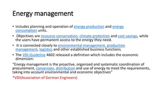 Energy management
• includes planning and operation of energy production and energy
consumption units.
• Objectives are resource conservation, climate protection and cost savings, while
the users have permanent access to the energy they need.
• It is connected closely to environmental management, production
management, logistics and other established business functions.
• The VDI-Guideline 4602 released a definition which includes the economic
dimension:
“Energy management is the proactive, organized and systematic coordination of
procurement, conversion, distribution and use of energy to meet the requirements,
taking into account environmental and economic objectives”
*VDI(Association of German Engineers)
 