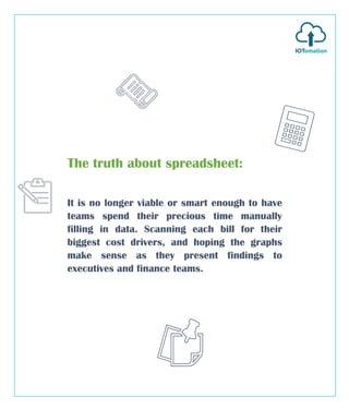 The truth about spreadsheet:
It is no longer viable or smart enough to have
teams spend their precious time manually
filling in data. Scanning each bill for their
biggest cost drivers, and hoping the graphs
make sense as they present findings to
executives and finance teams.
 