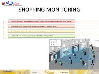 SHOPPING	
 MONITORING	
 
Possibilità	
 di	
 misurare	
 persone	
 ed	
 automezzi	
 che	
 transitano,	
 si	
 fermano	
 o	
 entrano	
 dentro	
 un	
 punto	
 vendita	
 
Vengono	
 iden,ﬁca,	
 i	
 disposi,vi	
 che	
 hanno	
 un	
 interfaccia	
 Wiﬁ	
 o	
 Bluetooth	
 aperto	
 	
 
Gli	
 u,lizzatori	
 non	
 devono	
 fare	
 nulla	
 per	
 essere	
 iden,ﬁca,	
 
I	
 da,	
 raccol,	
 sono	
 anonimi	
 e	
 possono	
 essere	
 u,lizza,	
 per	
 analisi	
 sta,s,che	
 
 