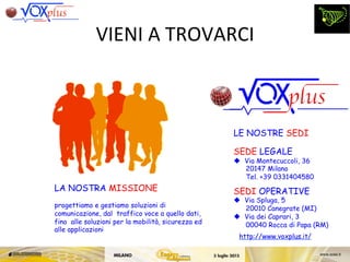 LE NOSTRE SEDI
SEDE LEGALE
  Via Montecuccoli, 36
20147 Milano
Tel. +39 0331404580
SEDI OPERATIVE
  Via Spluga, 5
20010 Canegrate (MI)
  Via dei Caprari, 3
00040 Rocca di Papa (RM)
LA NOSTRA MISSIONE
progettiamo e gestiamo soluzioni di
comunicazione, dal traffico voce a quello dati,
fino alle soluzioni per la mobilità, sicurezza ed
alle applicazioni
http://www.voxplus.it/
VIENI	
 A	
 TROVARCI	
 
 