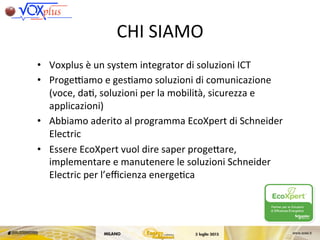 CHI	
 SIAMO	
 
•  Voxplus	
 è	
 un	
 system	
 integrator	
 di	
 soluzioni	
 ICT	
 
•  ProgeCamo	
 e	
 ges,amo	
 soluzioni	
 di	
 comunicazione	
 
(voce,	
 da,,	
 soluzioni	
 per	
 la	
 mobilità,	
 sicurezza	
 e	
 
applicazioni)	
 
•  Abbiamo	
 aderito	
 al	
 programma	
 EcoXpert	
 di	
 Schneider	
 
Electric	
 
•  Essere	
 EcoXpert	
 vuol	
 dire	
 saper	
 progeKare,	
 
implementare	
 e	
 manutenere	
 le	
 soluzioni	
 Schneider	
 
Electric	
 per	
 l’eﬃcienza	
 energe,ca	
 
Destina
Indirizzo
CAP e C
c.a.
data : 25/03/13
v.rif :
n.rif : ALLEGATO C
Oggetto : Condizioni di utilizzo del marchio e logo “EcoXpert” nella di
S.p.A. per attività promozionale.
Con la presente, facendo seguito alle intese raggiunte, Vi comunichiamo
licenza d’uso non esclusivo del marchio “EcoXpert” (per il seguit
rappresentazione grafica di seguito indicata:
Utilizzo del Marchio.
Per Utilizzo deve intendersi ogni forma di:
 