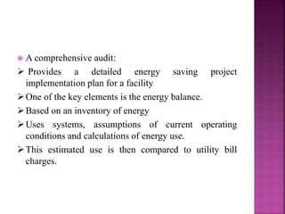  A comprehensive audit:
 Provides a detailed energy saving project
implementation plan for a facility
One of the key elements is the energy balance.
Based on an inventory of energy
Uses systems, assumptions of current operating
conditions and calculations of energy use.
This estimated use is then compared to utility bill
charges.
 