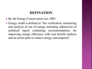  By the Energy Conservation Act, 2001
 Energy Audit is defined as "the verification, monitoring
and analysis of use of energy including submission of
technical report containing recommendations for
improving energy efficiency with cost benefit analysis
and an action plan to reduce energy consumption".
 