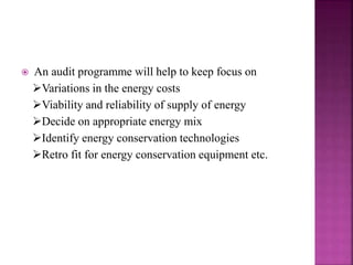  An audit programme will help to keep focus on
Variations in the energy costs
Viability and reliability of supply of energy
Decide on appropriate energy mix
Identify energy conservation technologies
Retro fit for energy conservation equipment etc.
 