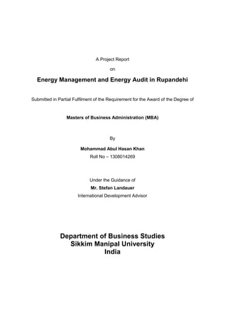 A Project Report
on
Energy Management and Energy Audit in Rupandehi
Submitted in Partial Fulfilment of the Requirement for the Award of the Degree of
Masters of Business Administration (MBA)
By
Mohammad Abul Hasan Khan
Roll No – 1308014269
Under the Guidance of
Mr. Stefan Landauer
International Development Advisor
Department of Business Studies
Sikkim Manipal University
India
 