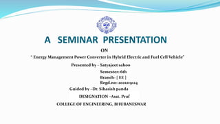 A SEMINAR PRESENTATION
ON
“ Energy Management Power Converter in Hybrid Electric and Fuel Cell Vehicle”
Presented by – Satyajeet sahoo
Semester: 6th
Branch- [ EE ]
Regd.no: 2021219124
Guided by –Dr. Sibasish panda
COLLEGE OF ENGINEERING, BHUBANESWAR
DESIGNATION –Asst. Prof
 