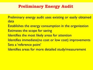 Preliminary Energy Audit
Preliminary energy audit uses existing or easily obtained
data
Establishes the energy consumption in the organization
Estimates the scope for saving
Identifies the most likely areas for attention
Identifies immediate(no cost or low cost) improvements
Sets a ‘reference point’
Identifies areas for more detailed study/measurement

 