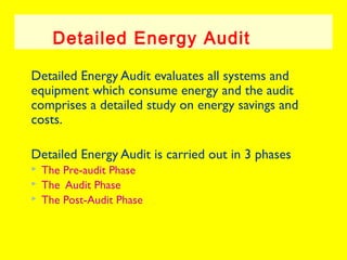 Detailed Energy Audit
Detailed Energy Audit evaluates all systems and
equipment which consume energy and the audit
comprises a detailed study on energy savings and
costs.
Detailed Energy Audit is carried out in 3 phases




The Pre-audit Phase
The Audit Phase
The Post-Audit Phase

 