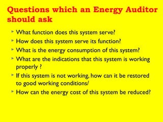 Questions which an Energy Auditor
should ask
What function does this system serve?
 How does this system serve its function?
 What is the energy consumption of this system?
 What are the indications that this system is working
properly ?
 If this system is not working, how can it be restored
to good working conditions/
 How can the energy cost of this system be reduced?


 