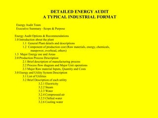 DETAILED ENERGY AUDIT
A TYPICAL INDUSTRIAL FORMAT
Energy Audit Team
Executive Summary –Scope & Purpose
Energy Audit Options & Recommendations
1.0 Introduction about the plant
1.1 General Plant details and descriptions
1.2 Component of production cost (Raw materials, energy, chemicals,
manpower, overhead, others)
1.3 Major Energy use and Areas
2.0 Production Process Description
2.1 Brief description of manufacturing process
2.2 Process flow diagram and Major Unit operations
2.3 Major Raw material Inputs, Quantity and Costs
3.0 Energy and Utility System Description
3.1 List of Utilities
3.2 Brief Description of each utility
3.2.1 Electricity
3.2.2 Steam
3.2.3 Water
3.2.4 Compressed air
3.2.5 Chilled water
3.2.6 Cooling water

 