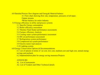 4.0 Detailed Process flow diagram and Energy& Material balance
4.1 Flow chart showing flow rate, temperature, pressures of all inputOutput streams
4Water balance for entire industry
5.0 Energy efficiency in utility and process systems
5.1 Specific Energy consumption
5.2 Boiler efficiency assessment
5.3 Thermic Fluid Heater performance assessments
5.4 Furnace efficiency Analysis
5.5 Cooling water system performance assessment
5.6 DG set performance assessment
5.7 Refrigeration system performance
5.8 Compressed air system performance
5.9 Electric motor load analysis
5.10 Lighting system
6.0 Energy Conservation Options & Recommendations
6.1 List of options in terms of no cost, low cost, medium cost and high cost, annual energy
savings and payback
6.2 Implementation plan for energy saving measures/Projects
ANNEXURE
Al. List of instruments
A2. List of Vendors and Other Technical details

 